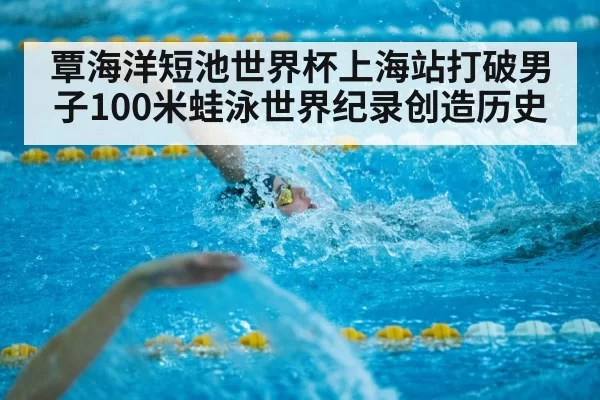 覃海洋短池世界杯上海站打破男子100米蛙泳世界纪录创造历史